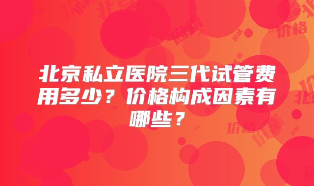 北京私立医院三代试管费用多少？价格构成因素有哪些？
