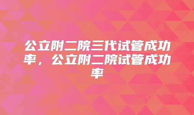 公立附二院三代试管成功率，公立附二院试管成功率