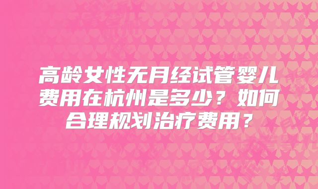 高龄女性无月经试管婴儿费用在杭州是多少？如何合理规划治疗费用？