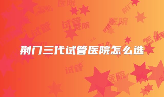 荆门三代试管医院怎么选