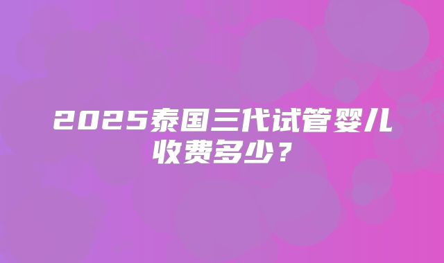 2025泰国三代试管婴儿收费多少？