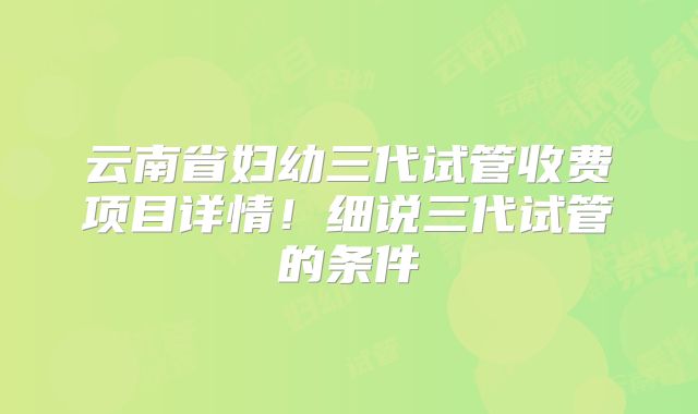 云南省妇幼三代试管收费项目详情！细说三代试管的条件