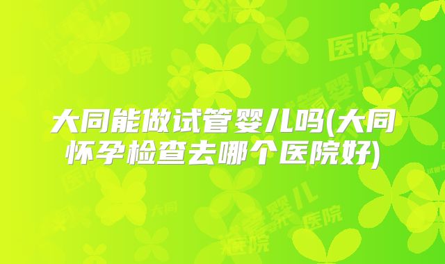 大同能做试管婴儿吗(大同怀孕检查去哪个医院好)