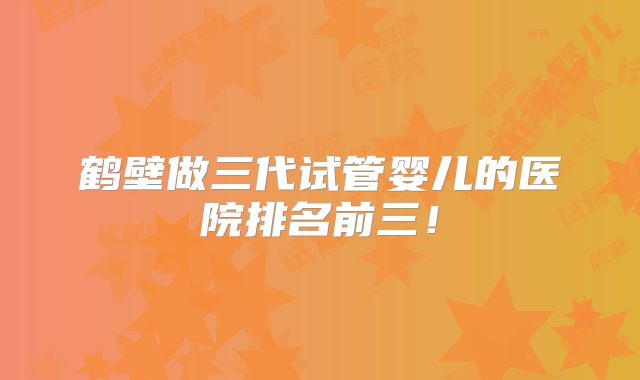 鹤壁做三代试管婴儿的医院排名前三!