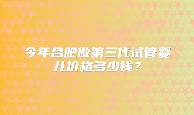 今年合肥做第三代试管婴儿价格多少钱?