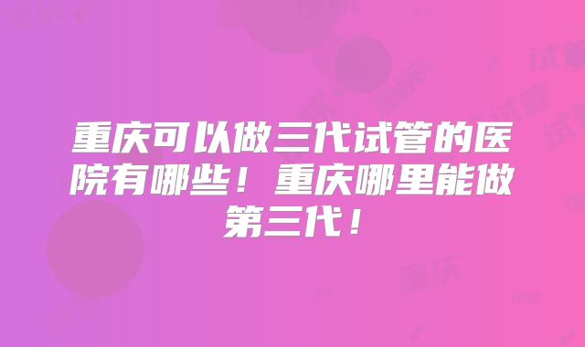 重庆可以做三代试管的医院有哪些！重庆哪里能做第三代！