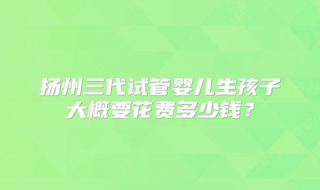 扬州三代试管婴儿生孩子大概要花费多少钱？