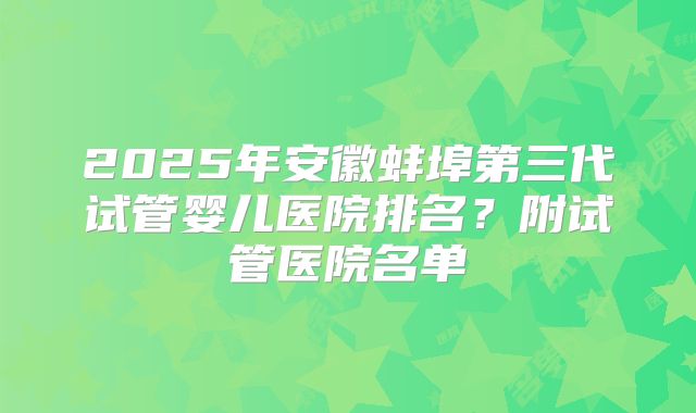 2025年安徽蚌埠第三代试管婴儿医院排名？附试管医院名单