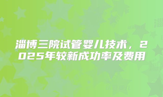 淄博三院试管婴儿技术，2025年较新成功率及费用