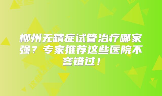 柳州无精症试管治疗哪家强？专家推荐这些医院不容错过！