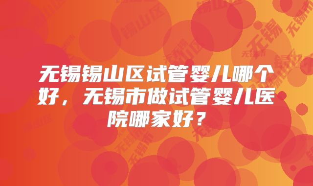 无锡锡山区试管婴儿哪个好，无锡市做试管婴儿医院哪家好？