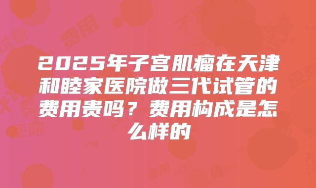 2025年子宫肌瘤在天津和睦家医院做三代试管的费用贵吗?费用构成是怎么样的