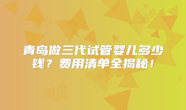 青岛做三代试管婴儿多少钱？费用清单全揭秘！