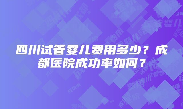 四川试管婴儿费用多少？成都医院成功率如何？