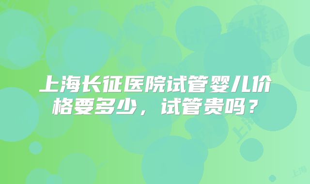 上海长征医院试管婴儿价格要多少，试管贵吗？
