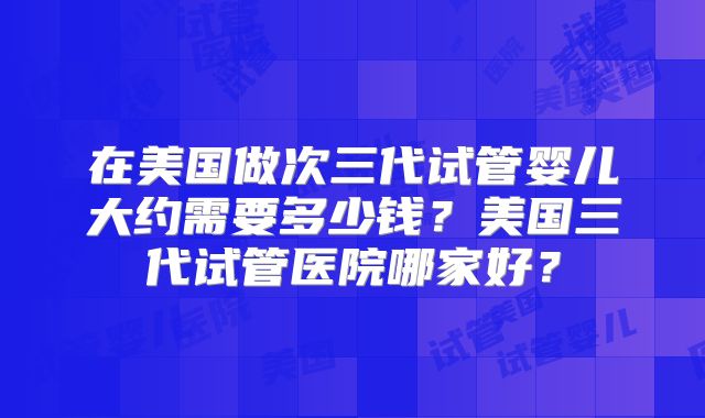 在美国做次三代试管婴儿大约需要多少钱？美国三代试管医院哪家好？
