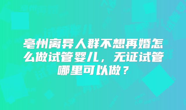 亳州离异人群不想再婚怎么做试管婴儿,无证试管哪里可以做?