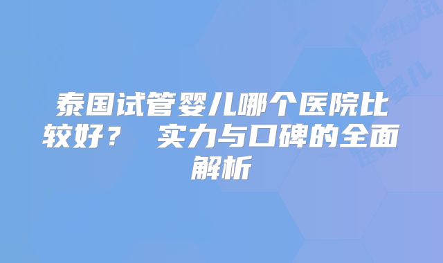 泰国试管婴儿哪个医院比较好？ 实力与口碑的全面解析