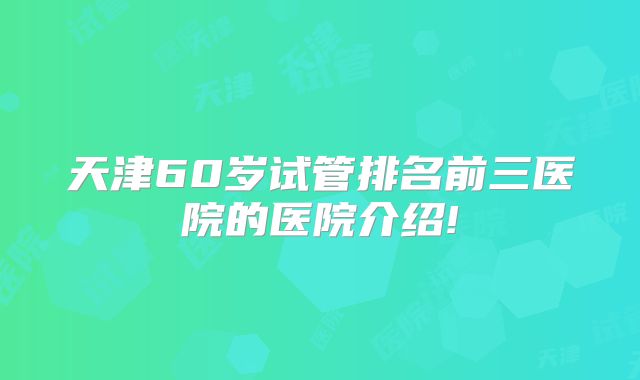 天津60岁试管排名前三医院的医院介绍!