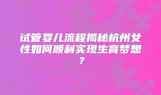 试管婴儿流程揭秘杭州女性如何顺利实现生育梦想?