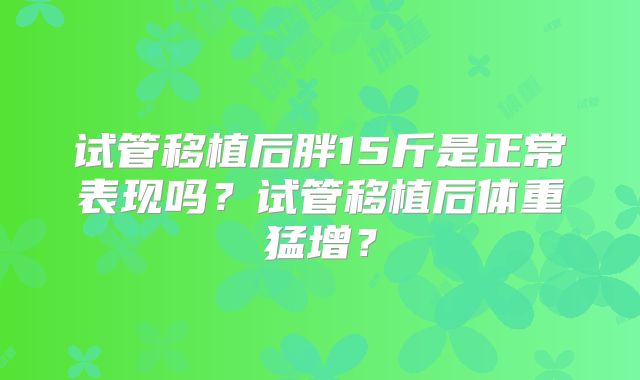 试管移植后胖15斤是正常表现吗？试管移植后体重猛增？