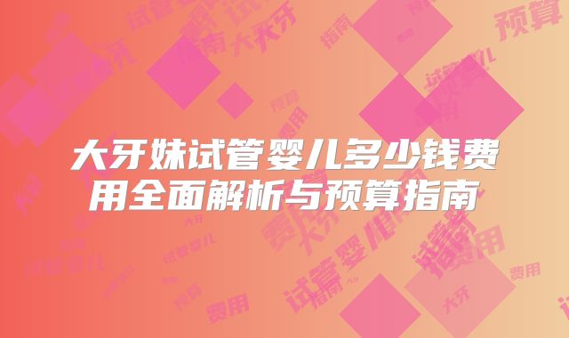 大牙妹试管婴儿多少钱费用全面解析与预算指南