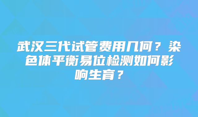 武汉三代试管费用几何?染色体平衡易位检测如何影响生育?
