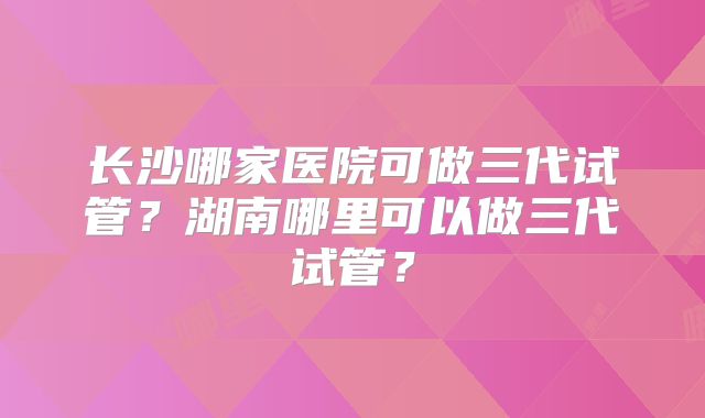 长沙哪家医院可做三代试管？湖南哪里可以做三代试管？