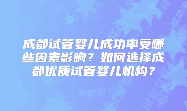成都试管婴儿成功率受哪些因素影响?如何选择成都优质试管婴儿机构?