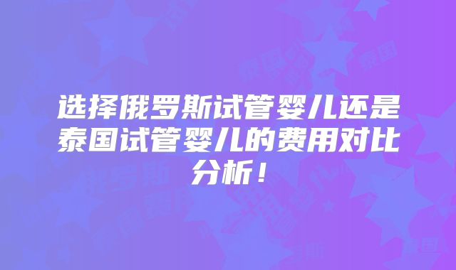 选择俄罗斯试管婴儿还是泰国试管婴儿的费用对比分析！
