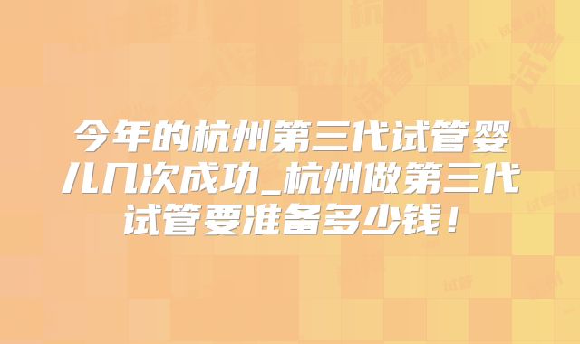 今年的杭州第三代试管婴儿几次成功_杭州做第三代试管要准备多少钱！