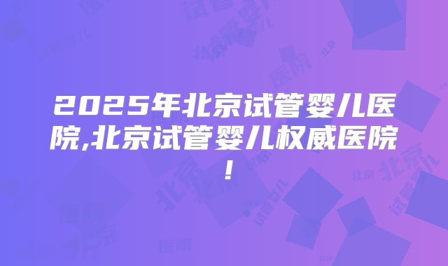 2025年北京试管婴儿医院,北京试管婴儿权威医院!