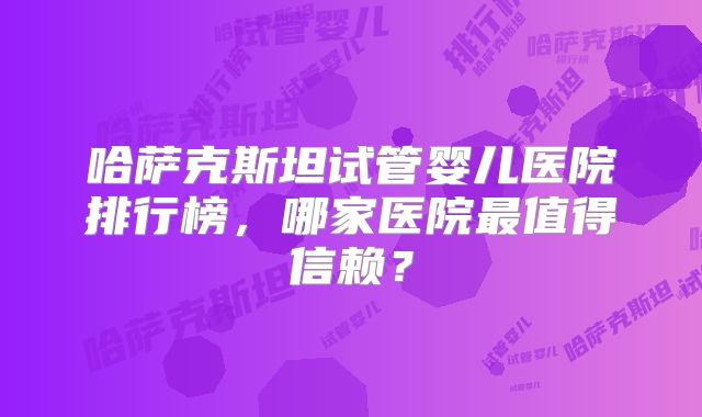 哈萨克斯坦试管婴儿医院排行榜,哪家医院最值得信赖?
