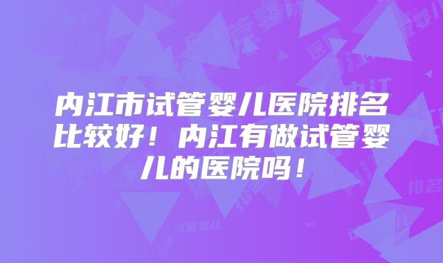 内江市试管婴儿医院排名比较好！内江有做试管婴儿的医院吗！