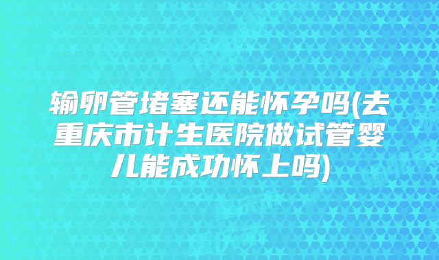 输卵管堵塞还能怀孕吗(去重庆市计生医院做试管婴儿能成功怀上吗)