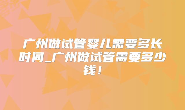 广州做试管婴儿需要多长时间_广州做试管需要多少钱！