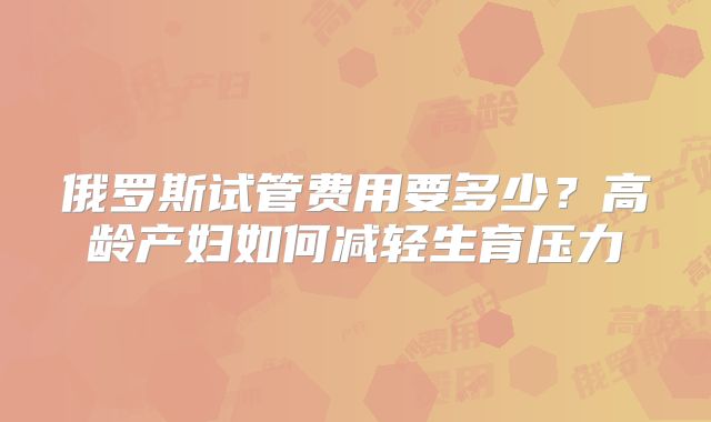 俄罗斯试管费用要多少？高龄产妇如何减轻生育压力