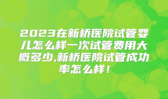 2023在新桥医院试管婴儿怎么样一次试管费用大概多少,新桥医院试管成功率怎么样!