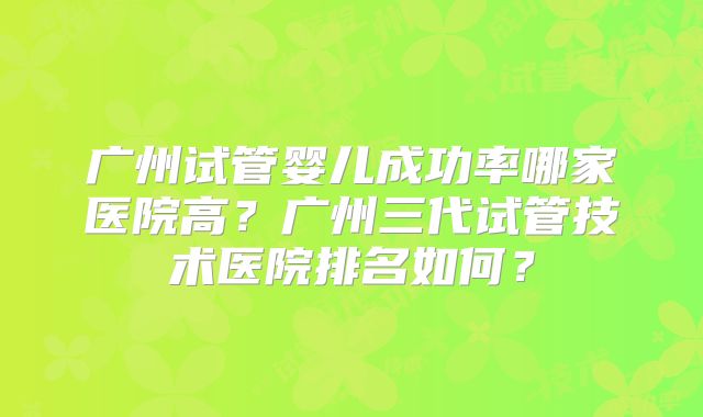 广州试管婴儿成功率哪家医院高？广州三代试管技术医院排名如何？