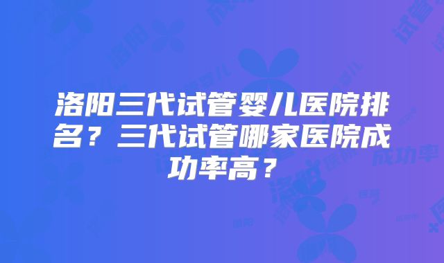 洛阳三代试管婴儿医院排名？三代试管哪家医院成功率高？