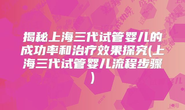 揭秘上海三代试管婴儿的成功率和治疗效果探究(上海三代试管婴儿流程步骤)