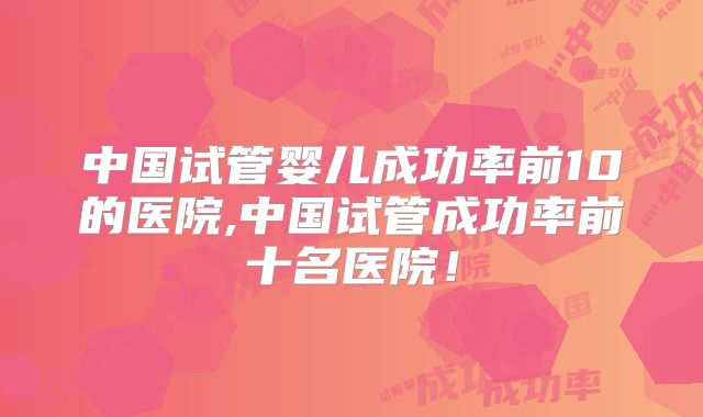 中国试管婴儿成功率前10的医院,中国试管成功率前十名医院!