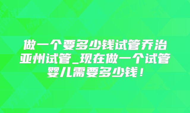 做一个要多少钱试管乔治亚州试管_现在做一个试管婴儿需要多少钱！