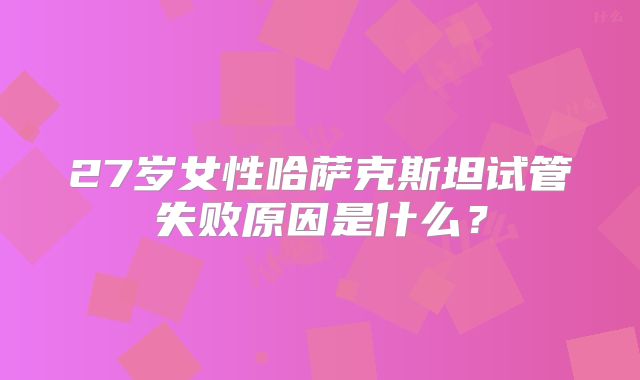 27岁女性哈萨克斯坦试管失败原因是什么？