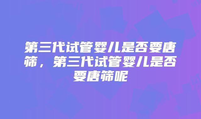 第三代试管婴儿是否要唐筛,第三代试管婴儿是否要唐筛呢