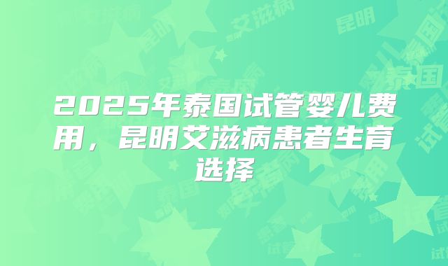 2025年泰国试管婴儿费用，昆明艾滋病患者生育选择