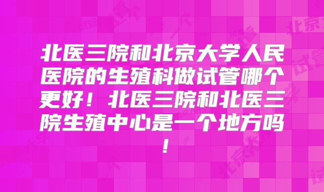 北医三院和北京大学人民医院的生殖科做试管哪个更好！北医三院和北医三院生殖中心是一个地方吗！