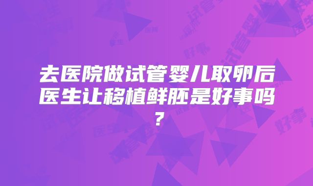 去医院做试管婴儿取卵后医生让移植鲜胚是好事吗?