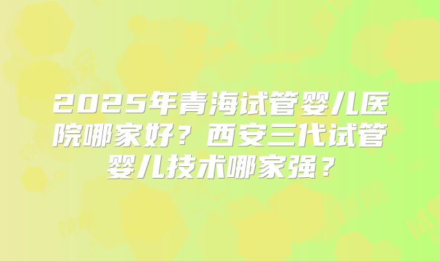 2025年青海试管婴儿医院哪家好?西安三代试管婴儿技术哪家强?