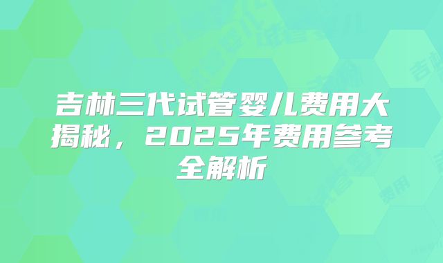 吉林三代试管婴儿费用大揭秘，2025年费用参考全解析